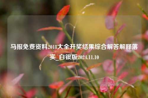 马报免费资料2018大全开奖结果综合解答解释落实_白银版2024.11.10