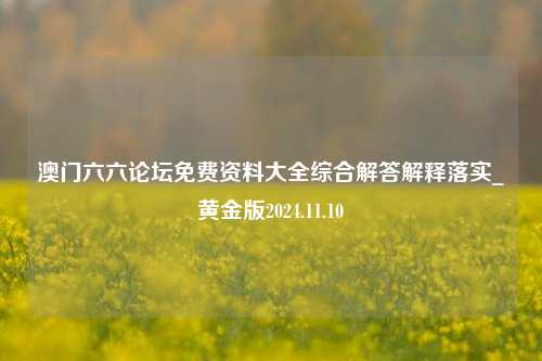 澳门六六论坛免费资料大全综合解答解释落实_黄金版2024.11.10