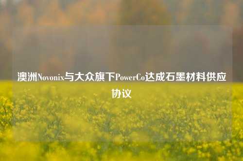 澳洲Novonix与大众旗下PowerCo达成石墨材料供应协议