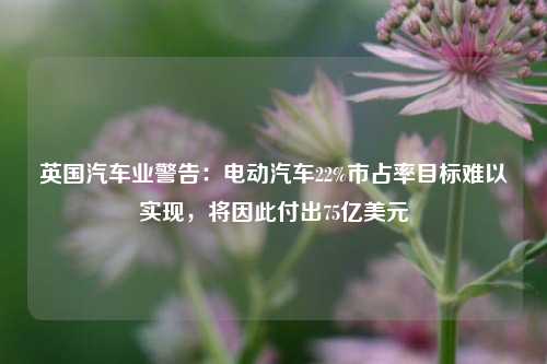 英国汽车业警告：电动汽车22%市占率目标难以实现，将因此付出75亿美元