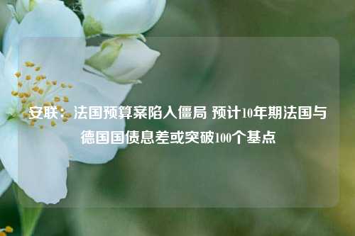 安联：法国预算案陷入僵局 预计10年期法国与德国国债息差或突破100个基点