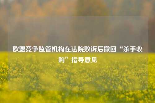 欧盟竞争监管机构在法院败诉后撤回“杀手收购”指导意见