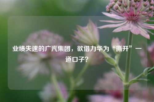 业绩失速的广汽集团，欲借力华为“撕开”一道口子？