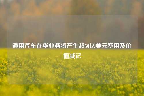 通用汽车在华业务将产生超50亿美元费用及价值减记