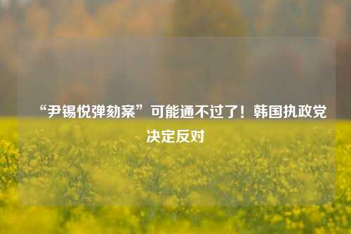 “尹锡悦弹劾案”可能通不过了！韩国执政党决定反对