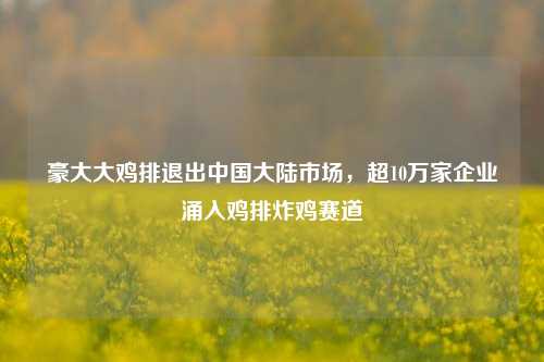 豪大大鸡排退出中国大陆市场，超10万家企业涌入鸡排炸鸡赛道