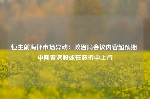 恒生前海评市场异动：政治局会议内容超预期 中期看港股或在波折中上行