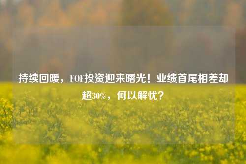 持续回暖，FOF投资迎来曙光！业绩首尾相差却超30%，何以解忧？