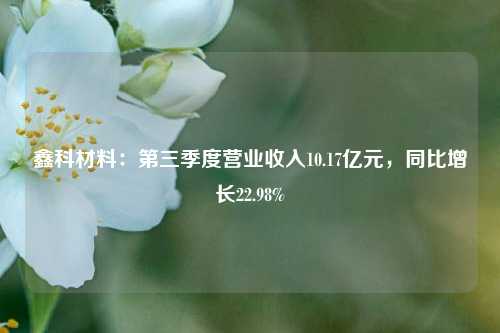 鑫科材料：第三季度营业收入10.17亿元，同比增长22.98%